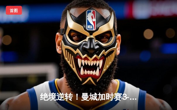 绝境逆转！曼城加时赛3-2力克拜仁，哈兰德双响闪耀欧冠半决赛